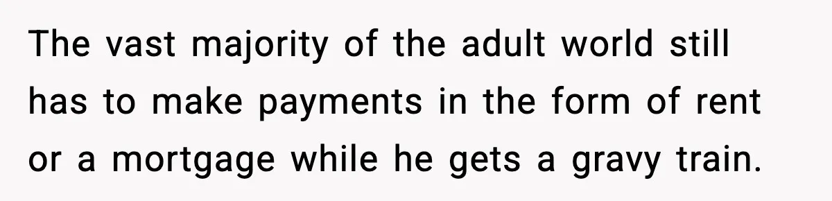 The vast majority of the adult world still has to make payments in the form of rent or a mortgage while he gets a gravy train.