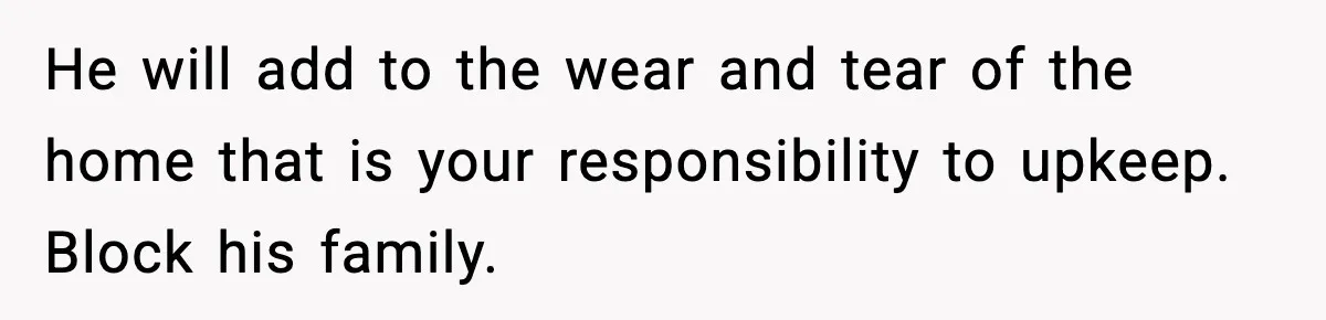He will add to the wear and tear of the home that is your responsibility to upkeep. Block his family.