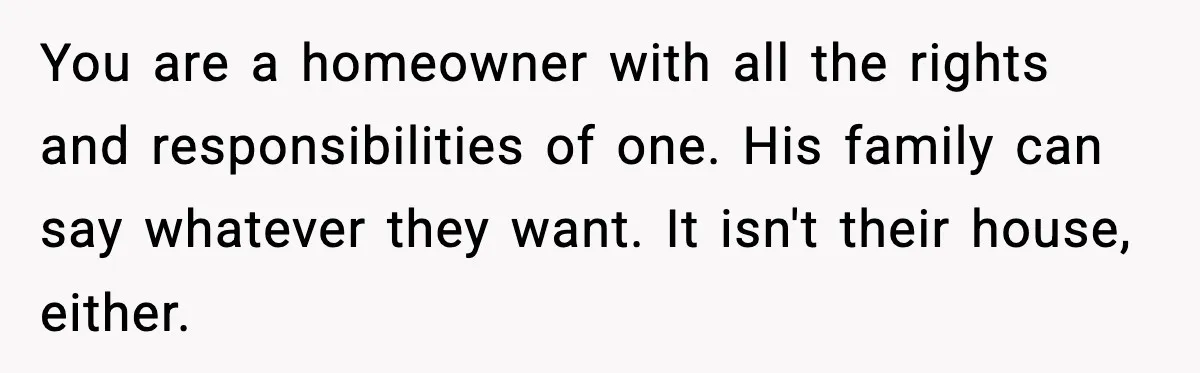 You are a homeowner with all the rights and responsibilities of one. His family can say whatever they want. It isn't their house, either.
