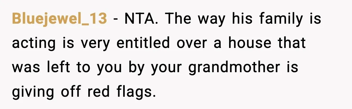 Bluejewel_13 − NTA. The way his family is acting is very entitled over a house that was left to you by your grandmother is giving off red flags.