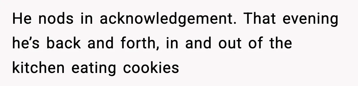 He nods in acknowledgement. That evening he’s back and forth, in and out of the kitchen eating cookies