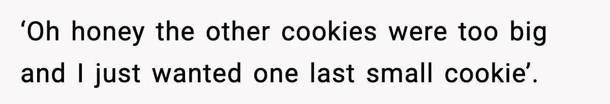 ‘Oh honey the other cookies were too big and I just wanted one last small cookie’.