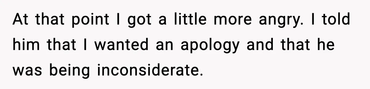 At that point I got a little more angry. I told him that I wanted an apology and that he was being inconsiderate.