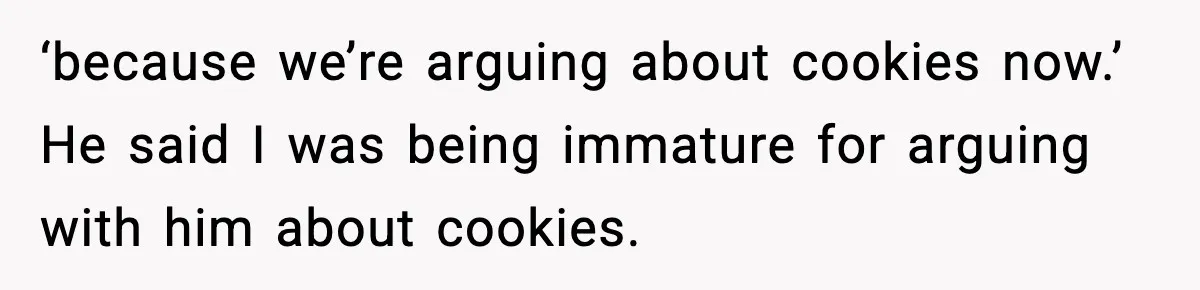 ‘because we’re arguing about cookies now.’ He said I was being immature for arguing with him about cookies.