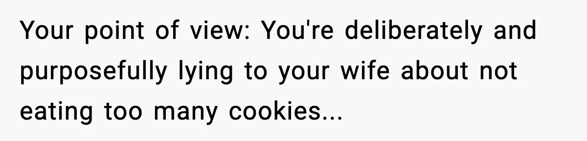 Your point of view: You're deliberately and purposefully lying to your wife about not eating too many cookies...