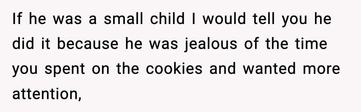 If he was a small child I would tell you he did it because he was jealous of the time you spent on the cookies and wanted more attention,