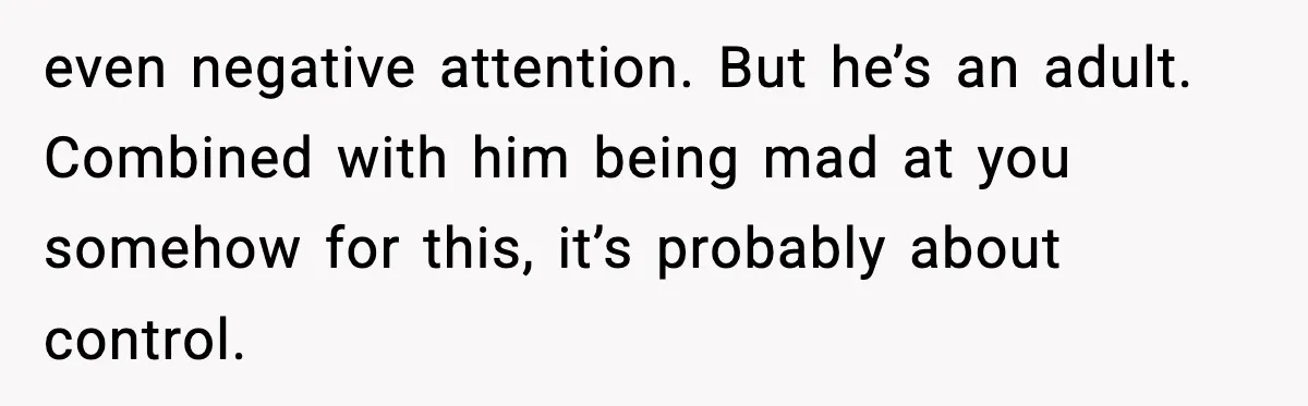 even negative attention. But he’s an adult. Combined with him being mad at you somehow for this, it’s probably about control.