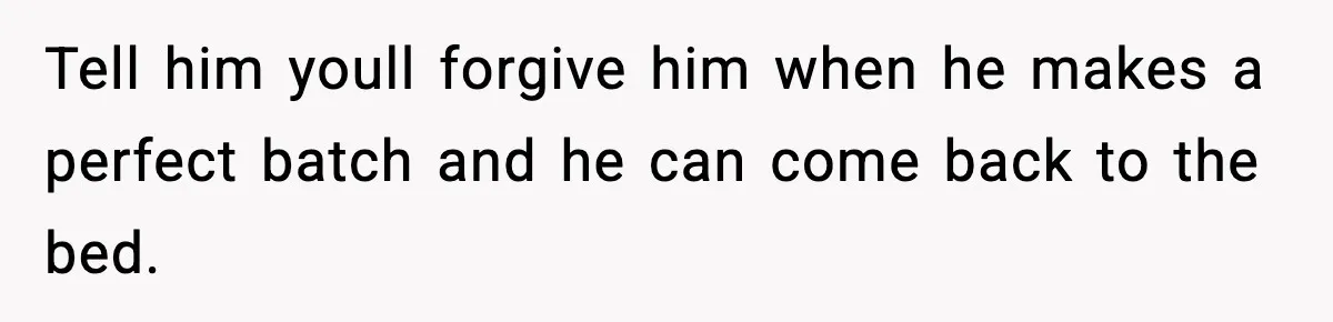 Tell him youll forgive him when he makes a perfect batch and he can come back to the bed.