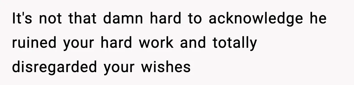 It's not that damn hard to acknowledge he ruined your hard work and totally disregarded your wishes