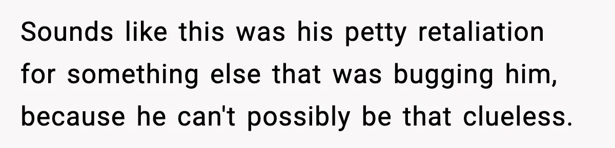 Sounds like this was his petty retaliation for something else that was bugging him, because he can't possibly be that clueless.
