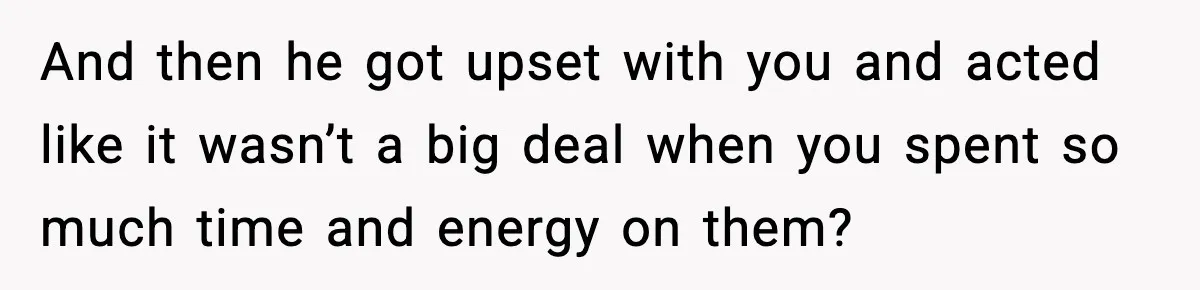 And then he got upset with you and acted like it wasn’t a big deal when you spent so much time and energy on them?