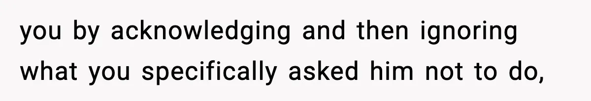 you by acknowledging and then ignoring what you specifically asked him not to do,