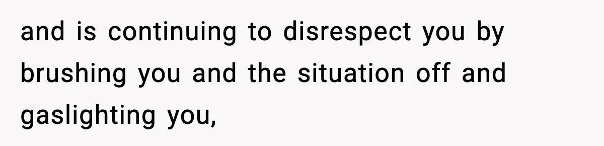 and is continuing to disrespect you by brushing you and the situation off and gaslighting you,