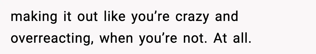 making it out like you’re crazy and overreacting, when you’re not. At all.