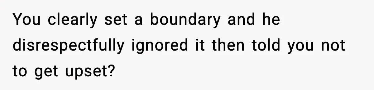 You clearly set a boundary and he disrespectfully ignored it then told you not to get upset?