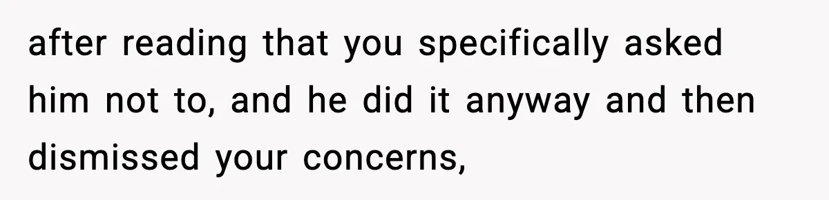 after reading that you specifically asked him not to, and he did it anyway and then dismissed your concerns,