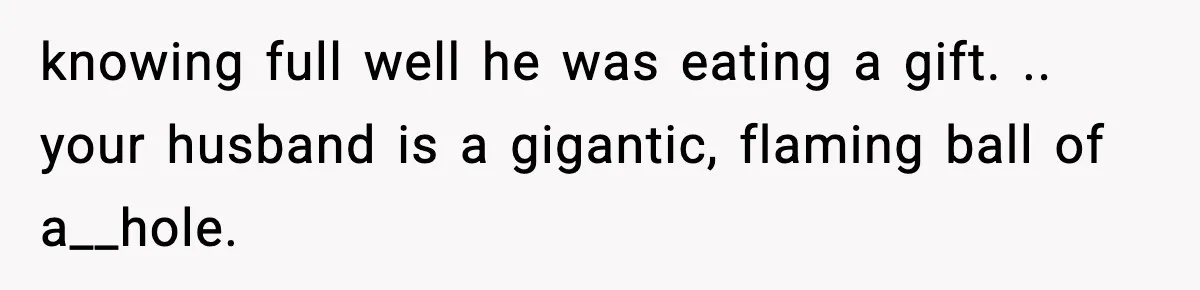 knowing full well he was eating a gift. .. your husband is a gigantic, flaming ball of a__hole.