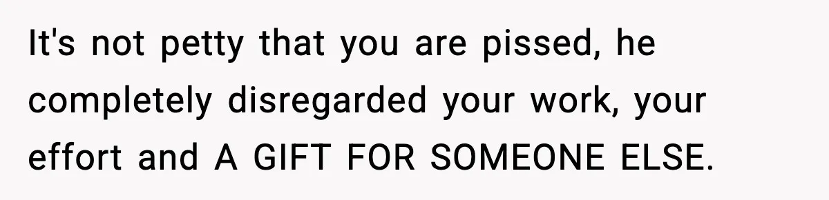 It's not petty that you are pissed, he completely disregarded your work, your effort and A GIFT FOR SOMEONE ELSE.