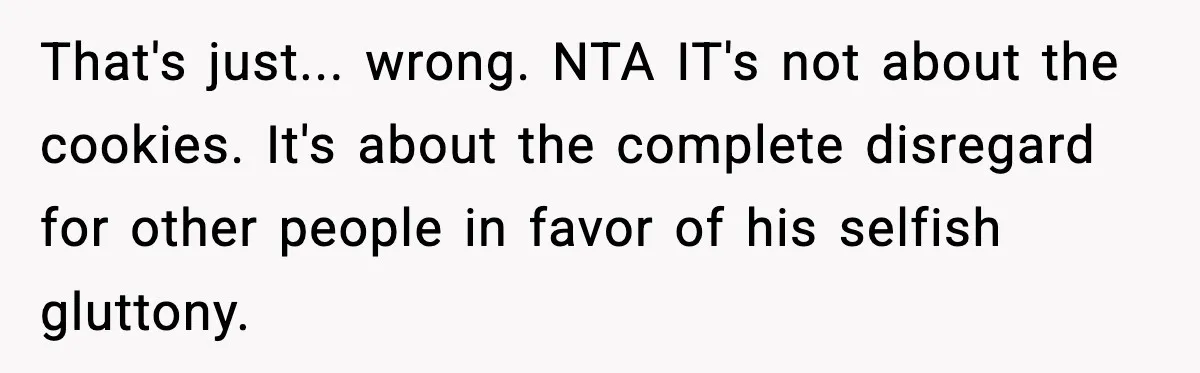 That's just... wrong. NTA IT's not about the cookies. It's about the complete disregard for other people in favor of his selfish gluttony.