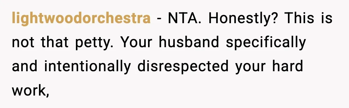 lightwoodorchestra − NTA. Honestly? This is not that petty. Your husband specifically and intentionally disrespected your hard work,
