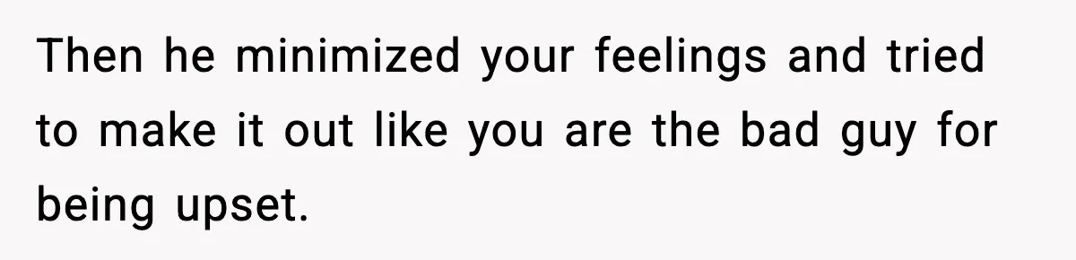 Then he minimized your feelings and tried to make it out like you are the bad guy for being upset.