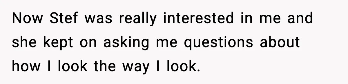 Now Stef was really interested in me and she kept on asking me questions about how I look the way I look.
