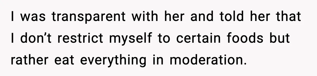 I was transparent with her and told her that I don’t restrict myself to certain foods but rather eat everything in moderation.