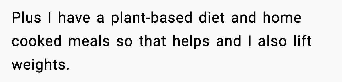Plus I have a plant-based diet and home cooked meals so that helps and I also lift weights.