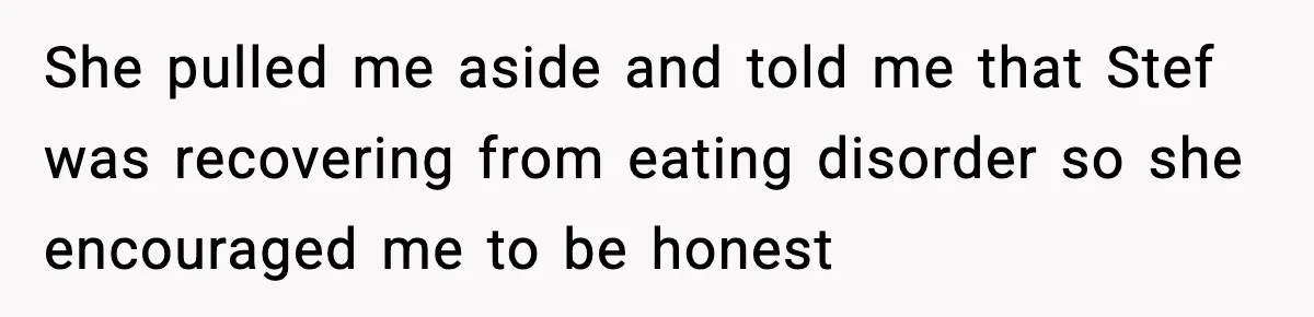 She pulled me aside and told me that Stef was recovering from eating disorder so she encouraged me to be honest