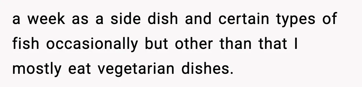 a week as a side dish and certain types of fish occasionally but other than that I mostly eat vegetarian dishes.