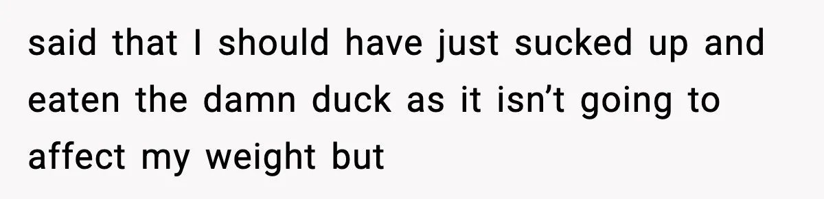said that I should have just sucked up and eaten the damn duck as it isn’t going to affect my weight but