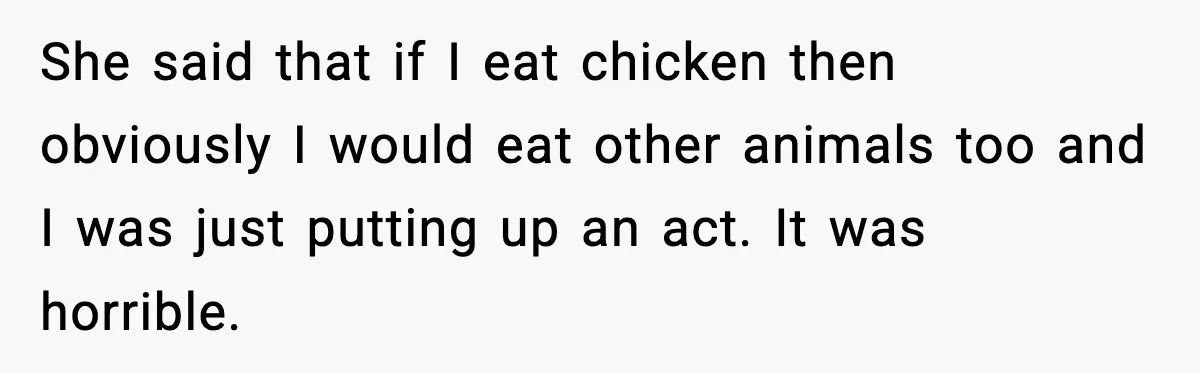 She said that if I eat chicken then obviously I would eat other animals too and I was just putting up an act. It was horrible.