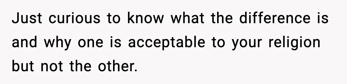 Just curious to know what the difference is and why one is acceptable to your religion but not the other.