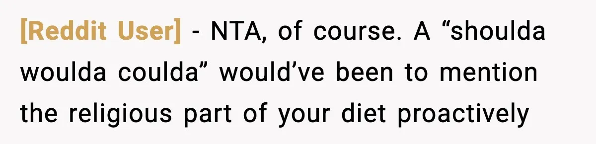 [Reddit User] − NTA, of course. A “shoulda woulda coulda” would’ve been to mention the religious part of your diet proactively