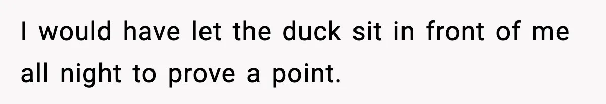 I would have let the duck sit in front of me all night to prove a point.
