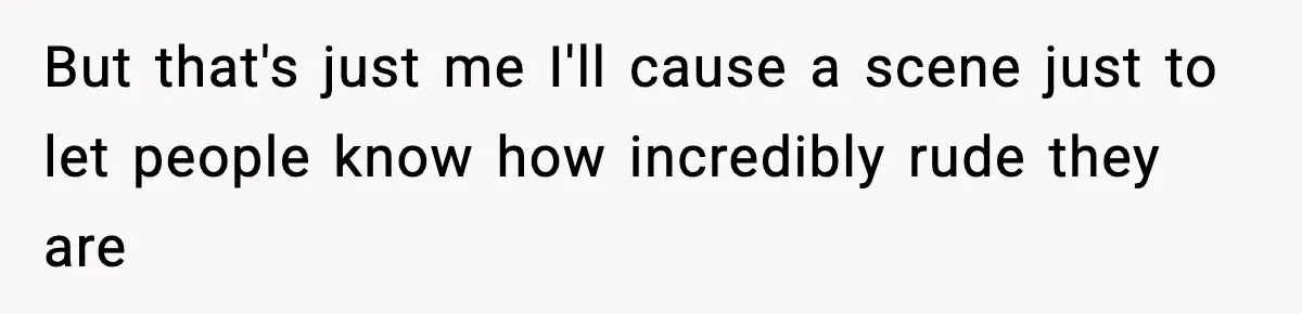 But that's just me I'll cause a scene just to let people know how incredibly rude they are