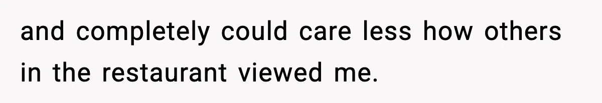 and completely could care less how others in the restaurant viewed me.