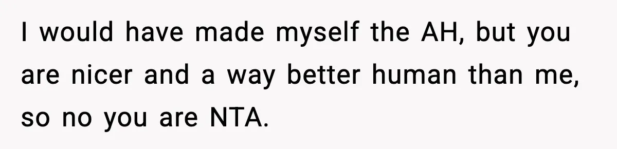 I would have made myself the AH, but you are nicer and a way better human than me, so no you are NTA.