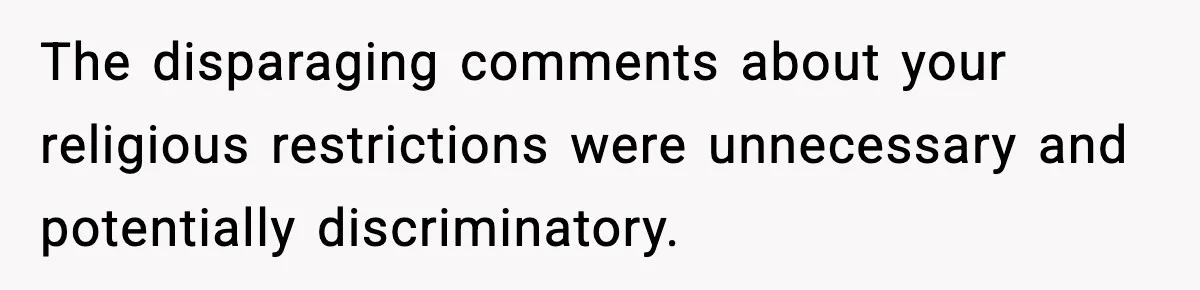 The disparaging comments about your religious restrictions were unnecessary and potentially discriminatory.