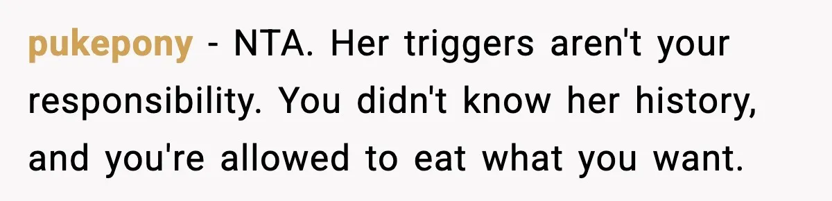 pukepony − NTA. Her triggers aren't your responsibility. You didn't know her history, and you're allowed to eat what you want.