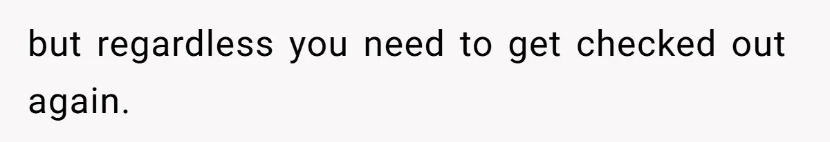 but regardless you need to get checked out again.