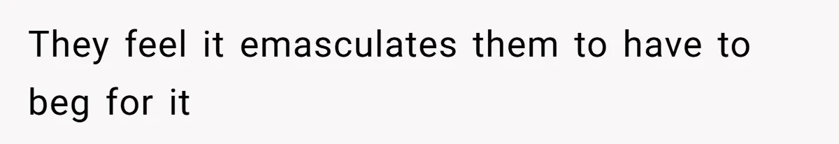 They feel it emasculates them to have to beg for it