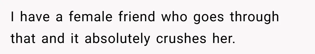 I have a female friend who goes through that and it absolutely crushes her.