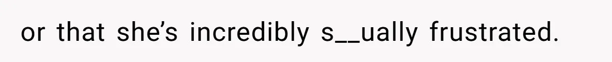 or that she’s incredibly s__ually frustrated.
