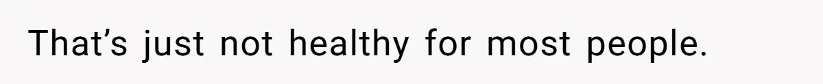 That’s just not healthy for most people.