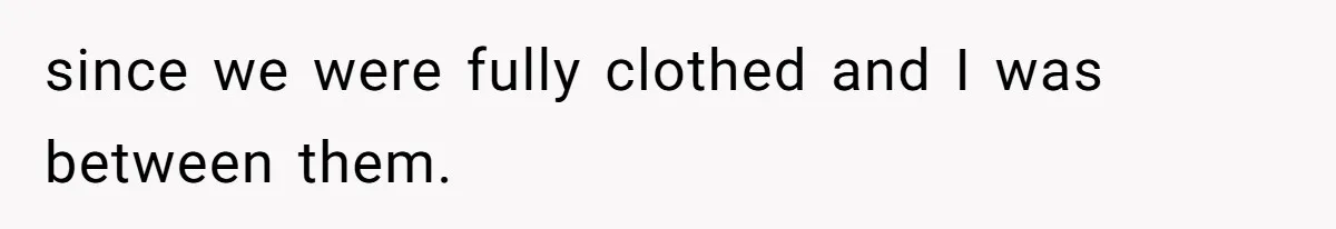 since we were fully clothed and I was between them.
