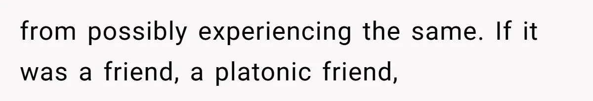 from possibly experiencing the same. If it was a friend, a platonic friend,