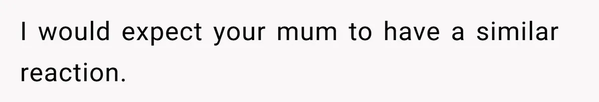 I would expect your mum to have a similar reaction.