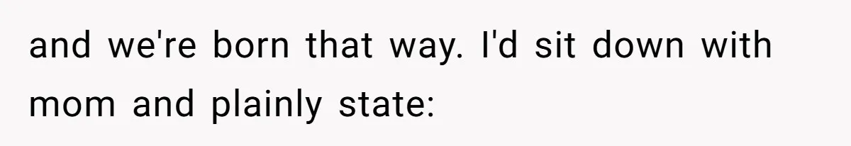 and we're born that way. I'd sit down with mom and plainly state: