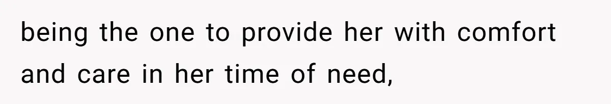 being the one to provide her with comfort and care in her time of need,